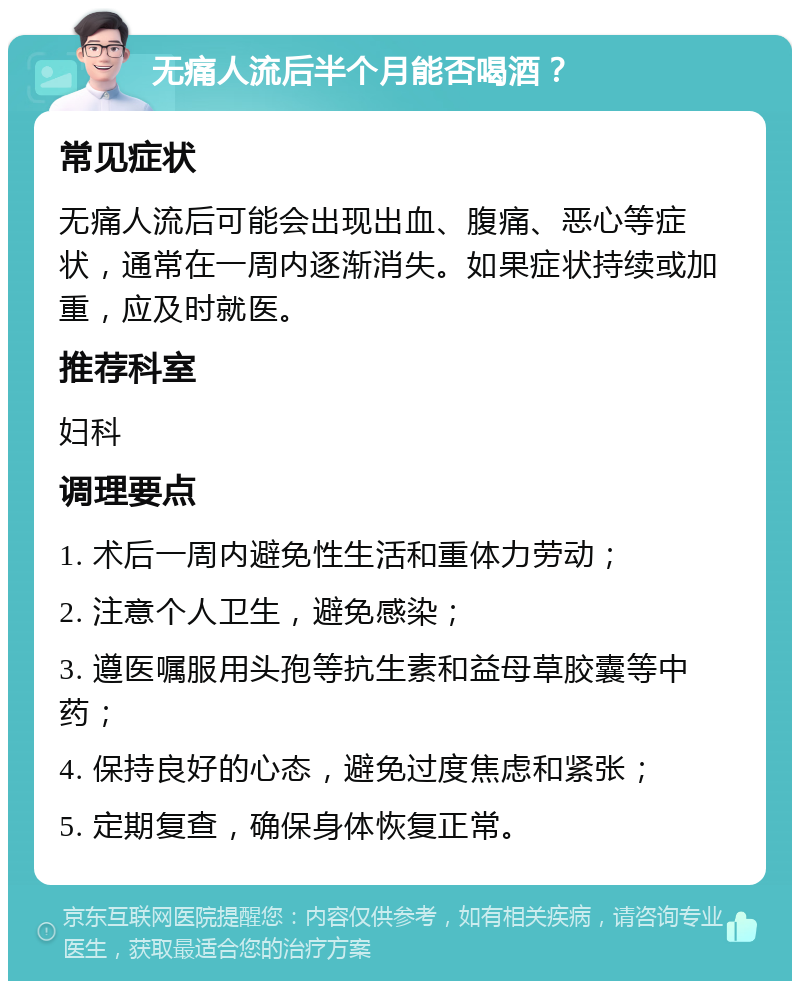 无痛人流后半个月能否喝酒？ 常见症状 无痛人流后可能会出现出血、腹痛、恶心等症状，通常在一周内逐渐消失。如果症状持续或加重，应及时就医。 推荐科室 妇科 调理要点 1. 术后一周内避免性生活和重体力劳动； 2. 注意个人卫生，避免感染； 3. 遵医嘱服用头孢等抗生素和益母草胶囊等中药； 4. 保持良好的心态，避免过度焦虑和紧张； 5. 定期复查，确保身体恢复正常。