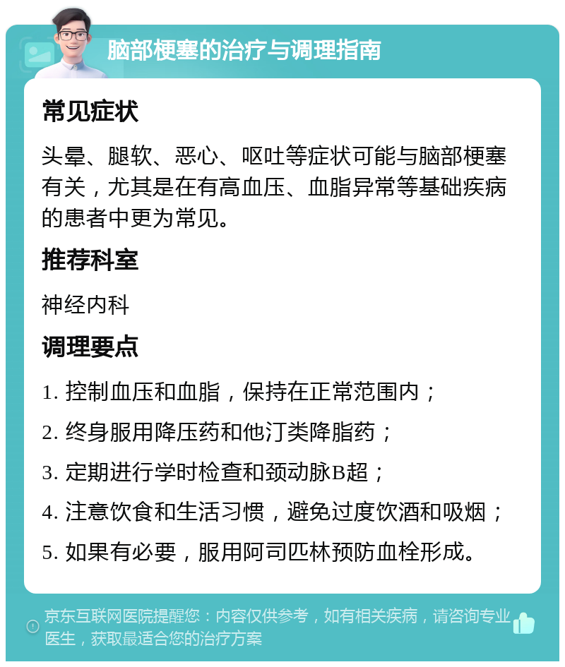 脑部梗塞的治疗与调理指南 常见症状 头晕、腿软、恶心、呕吐等症状可能与脑部梗塞有关，尤其是在有高血压、血脂异常等基础疾病的患者中更为常见。 推荐科室 神经内科 调理要点 1. 控制血压和血脂，保持在正常范围内； 2. 终身服用降压药和他汀类降脂药； 3. 定期进行学时检查和颈动脉B超； 4. 注意饮食和生活习惯，避免过度饮酒和吸烟； 5. 如果有必要，服用阿司匹林预防血栓形成。