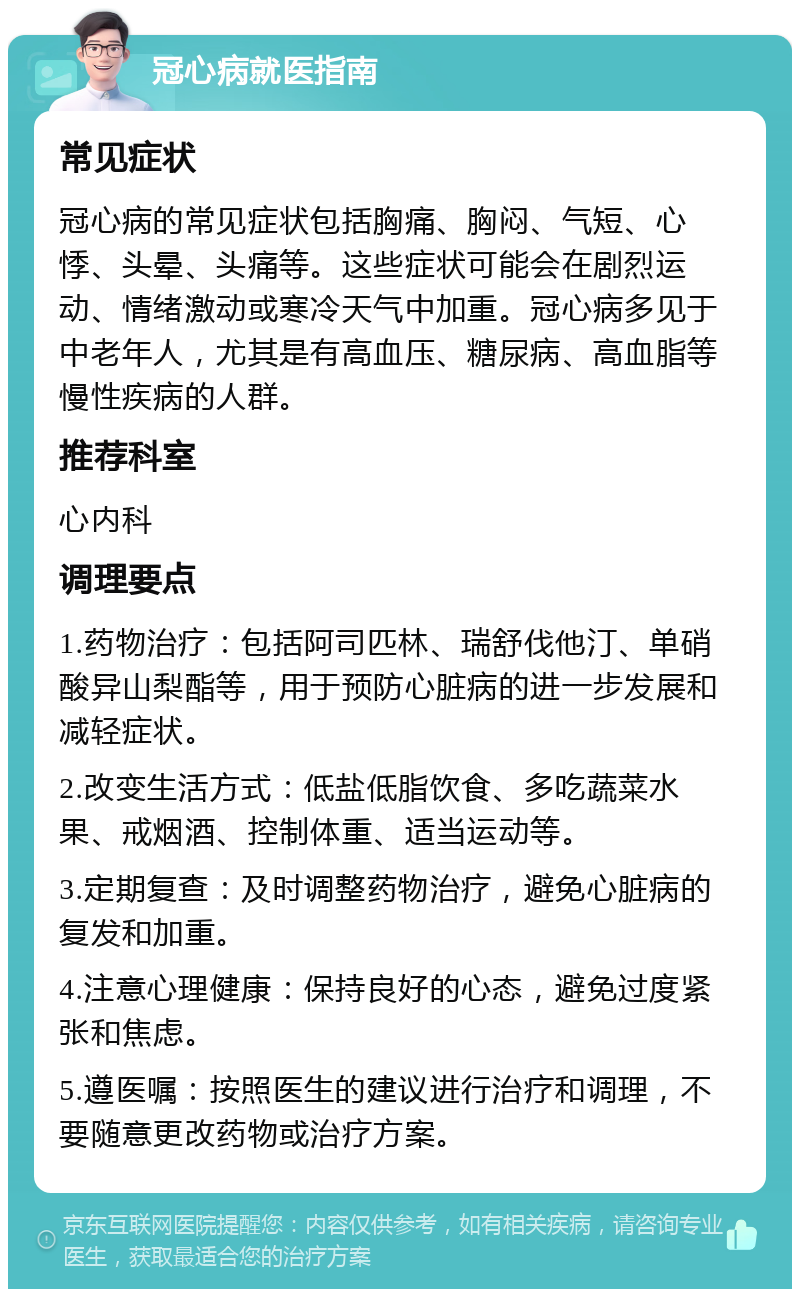 冠心病就医指南 常见症状 冠心病的常见症状包括胸痛、胸闷、气短、心悸、头晕、头痛等。这些症状可能会在剧烈运动、情绪激动或寒冷天气中加重。冠心病多见于中老年人，尤其是有高血压、糖尿病、高血脂等慢性疾病的人群。 推荐科室 心内科 调理要点 1.药物治疗：包括阿司匹林、瑞舒伐他汀、单硝酸异山梨酯等，用于预防心脏病的进一步发展和减轻症状。 2.改变生活方式：低盐低脂饮食、多吃蔬菜水果、戒烟酒、控制体重、适当运动等。 3.定期复查：及时调整药物治疗，避免心脏病的复发和加重。 4.注意心理健康：保持良好的心态，避免过度紧张和焦虑。 5.遵医嘱：按照医生的建议进行治疗和调理，不要随意更改药物或治疗方案。