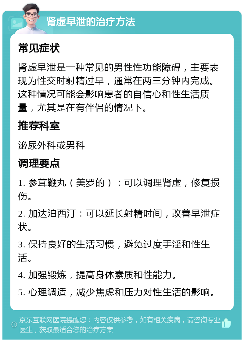 肾虚早泄的治疗方法 常见症状 肾虚早泄是一种常见的男性性功能障碍，主要表现为性交时射精过早，通常在两三分钟内完成。这种情况可能会影响患者的自信心和性生活质量，尤其是在有伴侣的情况下。 推荐科室 泌尿外科或男科 调理要点 1. 参茸鞭丸（美罗的）：可以调理肾虚，修复损伤。 2. 加达泊西汀：可以延长射精时间，改善早泄症状。 3. 保持良好的生活习惯，避免过度手淫和性生活。 4. 加强锻炼，提高身体素质和性能力。 5. 心理调适，减少焦虑和压力对性生活的影响。