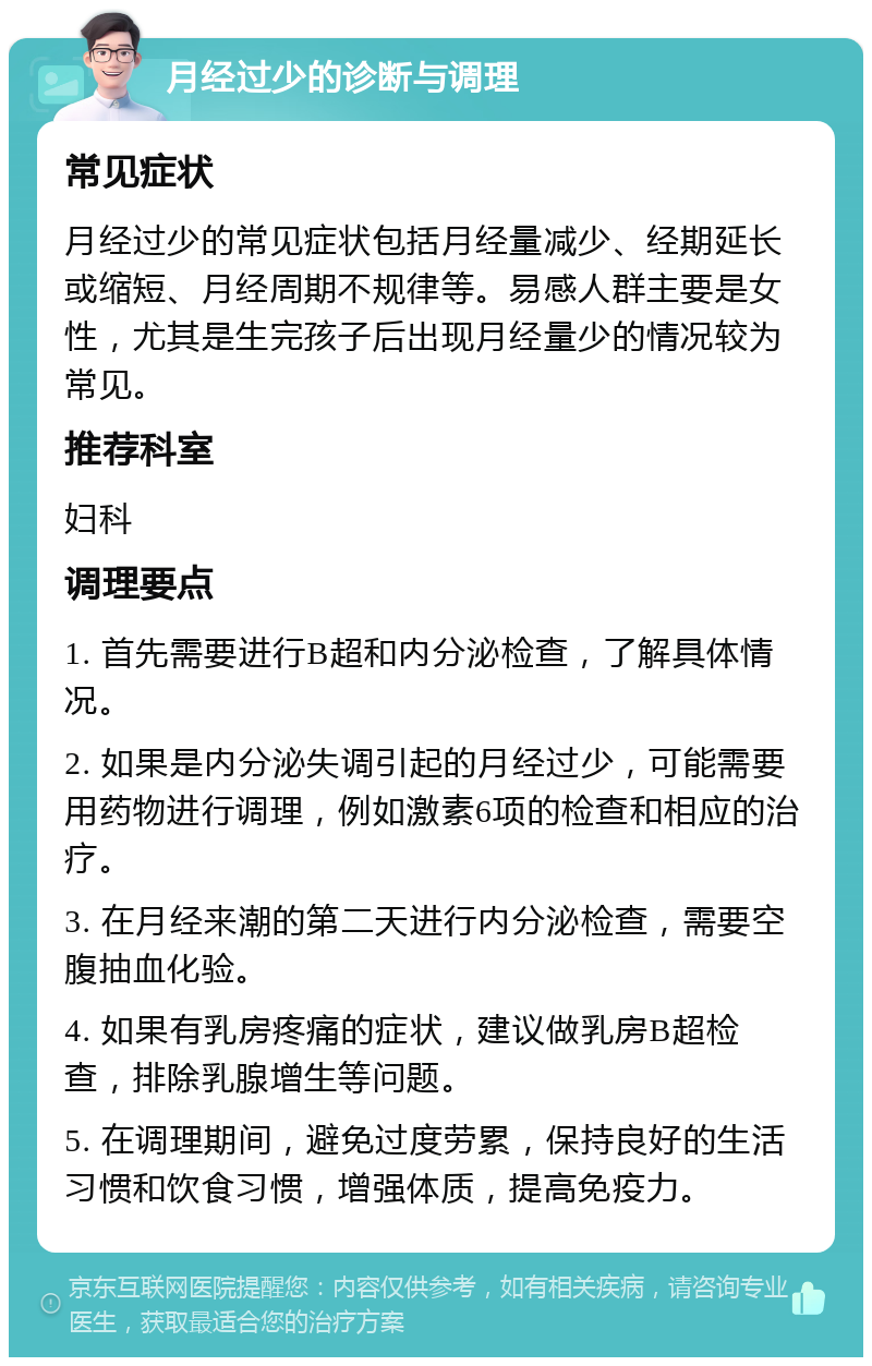 月经过少的诊断与调理 常见症状 月经过少的常见症状包括月经量减少、经期延长或缩短、月经周期不规律等。易感人群主要是女性，尤其是生完孩子后出现月经量少的情况较为常见。 推荐科室 妇科 调理要点 1. 首先需要进行B超和内分泌检查，了解具体情况。 2. 如果是内分泌失调引起的月经过少，可能需要用药物进行调理，例如激素6项的检查和相应的治疗。 3. 在月经来潮的第二天进行内分泌检查，需要空腹抽血化验。 4. 如果有乳房疼痛的症状，建议做乳房B超检查，排除乳腺增生等问题。 5. 在调理期间，避免过度劳累，保持良好的生活习惯和饮食习惯，增强体质，提高免疫力。