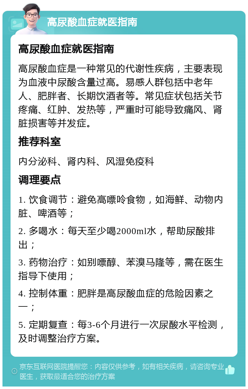 高尿酸血症就医指南 高尿酸血症就医指南 高尿酸血症是一种常见的代谢性疾病，主要表现为血液中尿酸含量过高。易感人群包括中老年人、肥胖者、长期饮酒者等。常见症状包括关节疼痛、红肿、发热等，严重时可能导致痛风、肾脏损害等并发症。 推荐科室 内分泌科、肾内科、风湿免疫科 调理要点 1. 饮食调节：避免高嘌呤食物，如海鲜、动物内脏、啤酒等； 2. 多喝水：每天至少喝2000ml水，帮助尿酸排出； 3. 药物治疗：如别嘌醇、苯溴马隆等，需在医生指导下使用； 4. 控制体重：肥胖是高尿酸血症的危险因素之一； 5. 定期复查：每3-6个月进行一次尿酸水平检测，及时调整治疗方案。