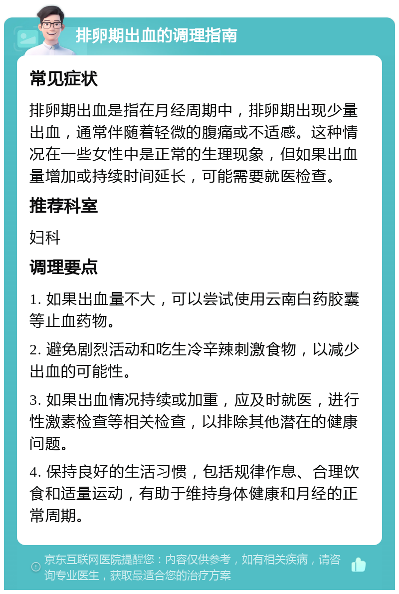 排卵期出血的调理指南 常见症状 排卵期出血是指在月经周期中，排卵期出现少量出血，通常伴随着轻微的腹痛或不适感。这种情况在一些女性中是正常的生理现象，但如果出血量增加或持续时间延长，可能需要就医检查。 推荐科室 妇科 调理要点 1. 如果出血量不大，可以尝试使用云南白药胶囊等止血药物。 2. 避免剧烈活动和吃生冷辛辣刺激食物，以减少出血的可能性。 3. 如果出血情况持续或加重，应及时就医，进行性激素检查等相关检查，以排除其他潜在的健康问题。 4. 保持良好的生活习惯，包括规律作息、合理饮食和适量运动，有助于维持身体健康和月经的正常周期。