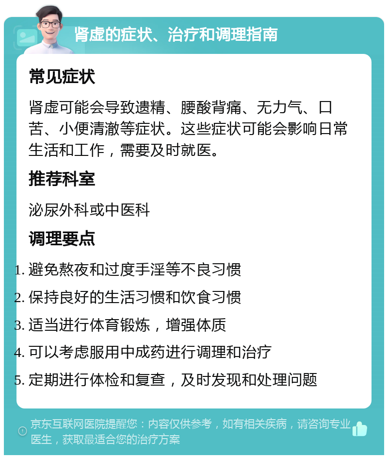 肾虚的症状、治疗和调理指南 常见症状 肾虚可能会导致遗精、腰酸背痛、无力气、口苦、小便清澈等症状。这些症状可能会影响日常生活和工作，需要及时就医。 推荐科室 泌尿外科或中医科 调理要点 避免熬夜和过度手淫等不良习惯 保持良好的生活习惯和饮食习惯 适当进行体育锻炼，增强体质 可以考虑服用中成药进行调理和治疗 定期进行体检和复查，及时发现和处理问题