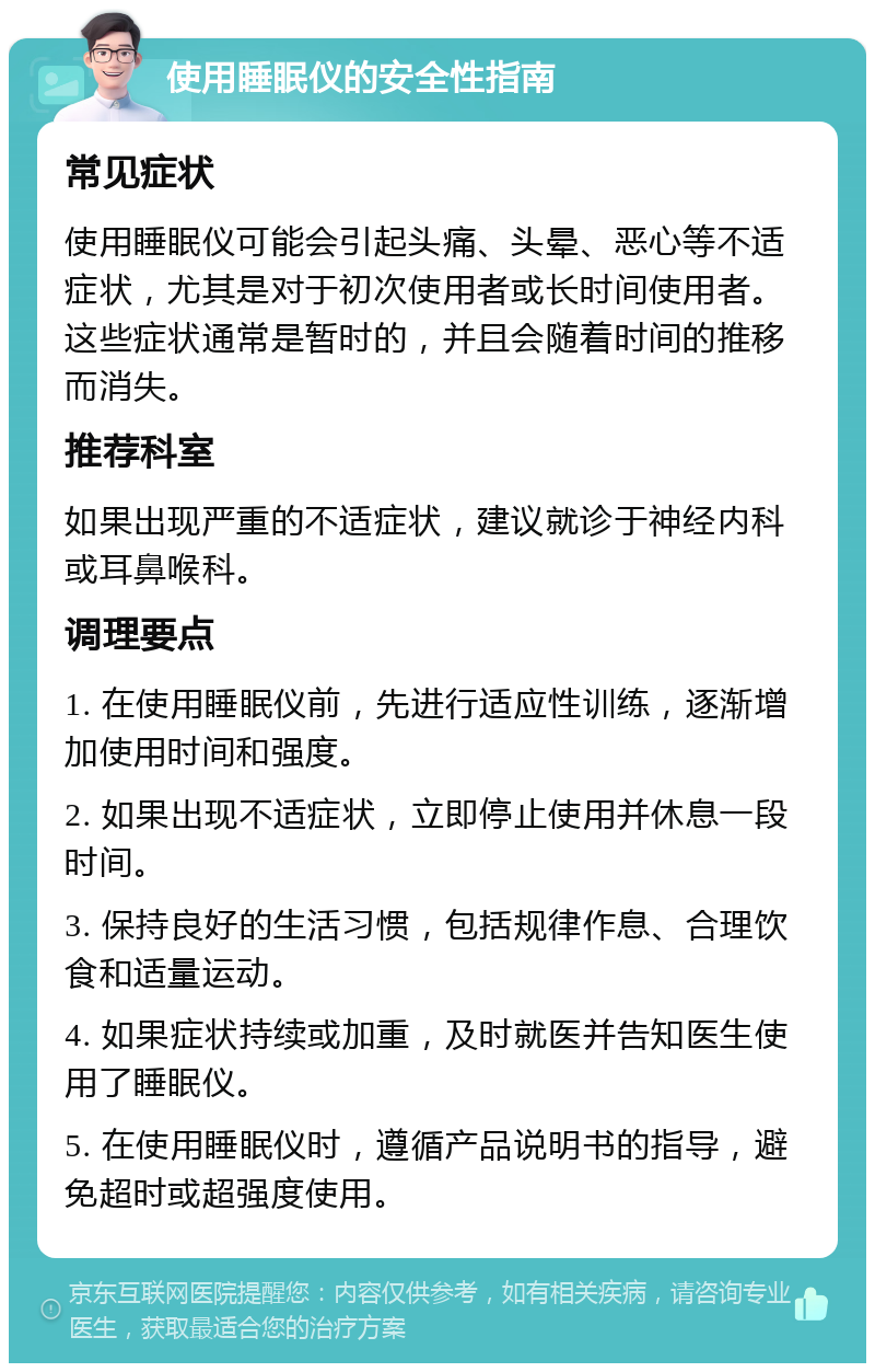 使用睡眠仪的安全性指南 常见症状 使用睡眠仪可能会引起头痛、头晕、恶心等不适症状，尤其是对于初次使用者或长时间使用者。这些症状通常是暂时的，并且会随着时间的推移而消失。 推荐科室 如果出现严重的不适症状，建议就诊于神经内科或耳鼻喉科。 调理要点 1. 在使用睡眠仪前，先进行适应性训练，逐渐增加使用时间和强度。 2. 如果出现不适症状，立即停止使用并休息一段时间。 3. 保持良好的生活习惯，包括规律作息、合理饮食和适量运动。 4. 如果症状持续或加重，及时就医并告知医生使用了睡眠仪。 5. 在使用睡眠仪时，遵循产品说明书的指导，避免超时或超强度使用。