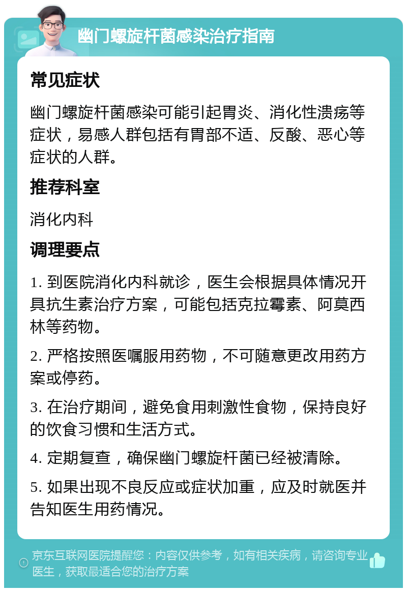 幽门螺旋杆菌感染治疗指南 常见症状 幽门螺旋杆菌感染可能引起胃炎、消化性溃疡等症状，易感人群包括有胃部不适、反酸、恶心等症状的人群。 推荐科室 消化内科 调理要点 1. 到医院消化内科就诊，医生会根据具体情况开具抗生素治疗方案，可能包括克拉霉素、阿莫西林等药物。 2. 严格按照医嘱服用药物，不可随意更改用药方案或停药。 3. 在治疗期间，避免食用刺激性食物，保持良好的饮食习惯和生活方式。 4. 定期复查，确保幽门螺旋杆菌已经被清除。 5. 如果出现不良反应或症状加重，应及时就医并告知医生用药情况。