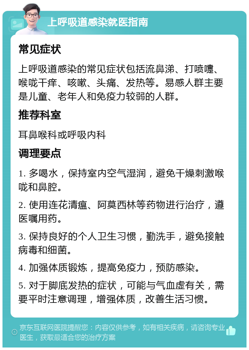 上呼吸道感染就医指南 常见症状 上呼吸道感染的常见症状包括流鼻涕、打喷嚏、喉咙干痒、咳嗽、头痛、发热等。易感人群主要是儿童、老年人和免疫力较弱的人群。 推荐科室 耳鼻喉科或呼吸内科 调理要点 1. 多喝水，保持室内空气湿润，避免干燥刺激喉咙和鼻腔。 2. 使用连花清瘟、阿莫西林等药物进行治疗，遵医嘱用药。 3. 保持良好的个人卫生习惯，勤洗手，避免接触病毒和细菌。 4. 加强体质锻炼，提高免疫力，预防感染。 5. 对于脚底发热的症状，可能与气血虚有关，需要平时注意调理，增强体质，改善生活习惯。