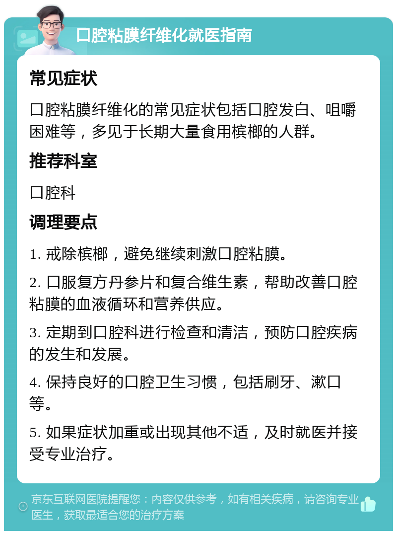 口腔粘膜纤维化就医指南 常见症状 口腔粘膜纤维化的常见症状包括口腔发白、咀嚼困难等，多见于长期大量食用槟榔的人群。 推荐科室 口腔科 调理要点 1. 戒除槟榔，避免继续刺激口腔粘膜。 2. 口服复方丹参片和复合维生素，帮助改善口腔粘膜的血液循环和营养供应。 3. 定期到口腔科进行检查和清洁，预防口腔疾病的发生和发展。 4. 保持良好的口腔卫生习惯，包括刷牙、漱口等。 5. 如果症状加重或出现其他不适，及时就医并接受专业治疗。