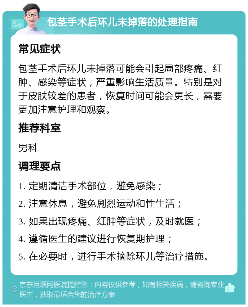 包茎手术后环儿未掉落的处理指南 常见症状 包茎手术后环儿未掉落可能会引起局部疼痛、红肿、感染等症状，严重影响生活质量。特别是对于皮肤较差的患者，恢复时间可能会更长，需要更加注意护理和观察。 推荐科室 男科 调理要点 1. 定期清洁手术部位，避免感染； 2. 注意休息，避免剧烈运动和性生活； 3. 如果出现疼痛、红肿等症状，及时就医； 4. 遵循医生的建议进行恢复期护理； 5. 在必要时，进行手术摘除环儿等治疗措施。