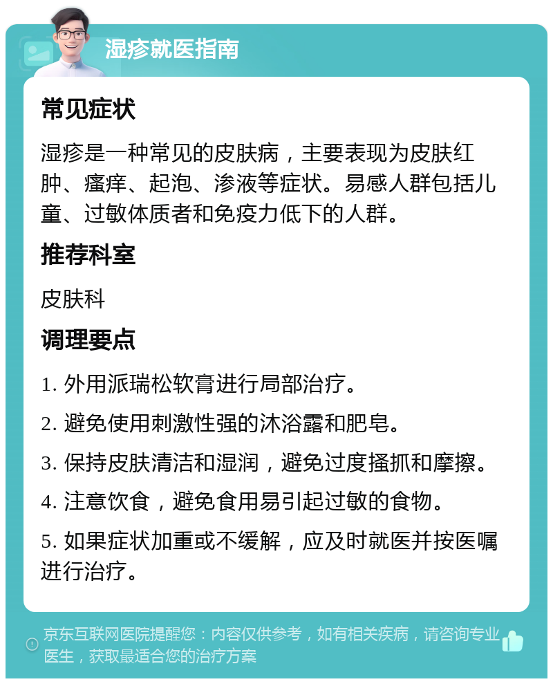 湿疹就医指南 常见症状 湿疹是一种常见的皮肤病，主要表现为皮肤红肿、瘙痒、起泡、渗液等症状。易感人群包括儿童、过敏体质者和免疫力低下的人群。 推荐科室 皮肤科 调理要点 1. 外用派瑞松软膏进行局部治疗。 2. 避免使用刺激性强的沐浴露和肥皂。 3. 保持皮肤清洁和湿润，避免过度搔抓和摩擦。 4. 注意饮食，避免食用易引起过敏的食物。 5. 如果症状加重或不缓解，应及时就医并按医嘱进行治疗。