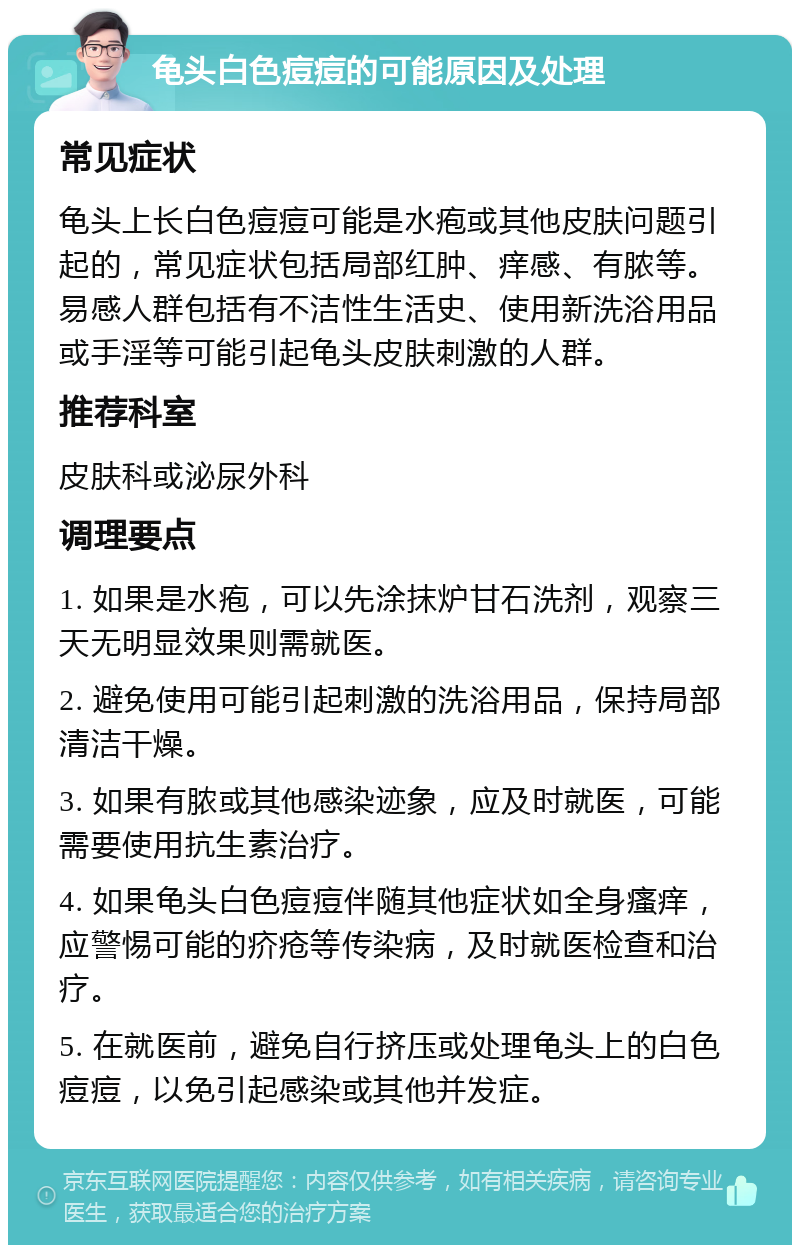 龟头白色痘痘的可能原因及处理 常见症状 龟头上长白色痘痘可能是水疱或其他皮肤问题引起的，常见症状包括局部红肿、痒感、有脓等。易感人群包括有不洁性生活史、使用新洗浴用品或手淫等可能引起龟头皮肤刺激的人群。 推荐科室 皮肤科或泌尿外科 调理要点 1. 如果是水疱，可以先涂抹炉甘石洗剂，观察三天无明显效果则需就医。 2. 避免使用可能引起刺激的洗浴用品，保持局部清洁干燥。 3. 如果有脓或其他感染迹象，应及时就医，可能需要使用抗生素治疗。 4. 如果龟头白色痘痘伴随其他症状如全身瘙痒，应警惕可能的疥疮等传染病，及时就医检查和治疗。 5. 在就医前，避免自行挤压或处理龟头上的白色痘痘，以免引起感染或其他并发症。