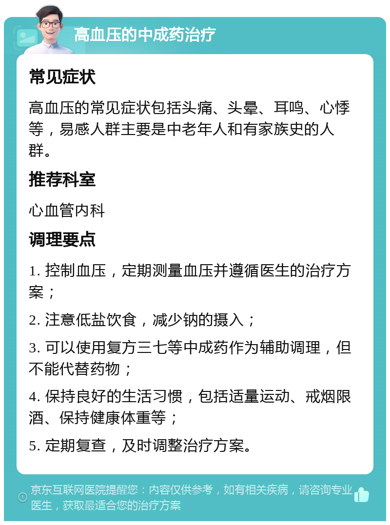 高血压的中成药治疗 常见症状 高血压的常见症状包括头痛、头晕、耳鸣、心悸等，易感人群主要是中老年人和有家族史的人群。 推荐科室 心血管内科 调理要点 1. 控制血压，定期测量血压并遵循医生的治疗方案； 2. 注意低盐饮食，减少钠的摄入； 3. 可以使用复方三七等中成药作为辅助调理，但不能代替药物； 4. 保持良好的生活习惯，包括适量运动、戒烟限酒、保持健康体重等； 5. 定期复查，及时调整治疗方案。