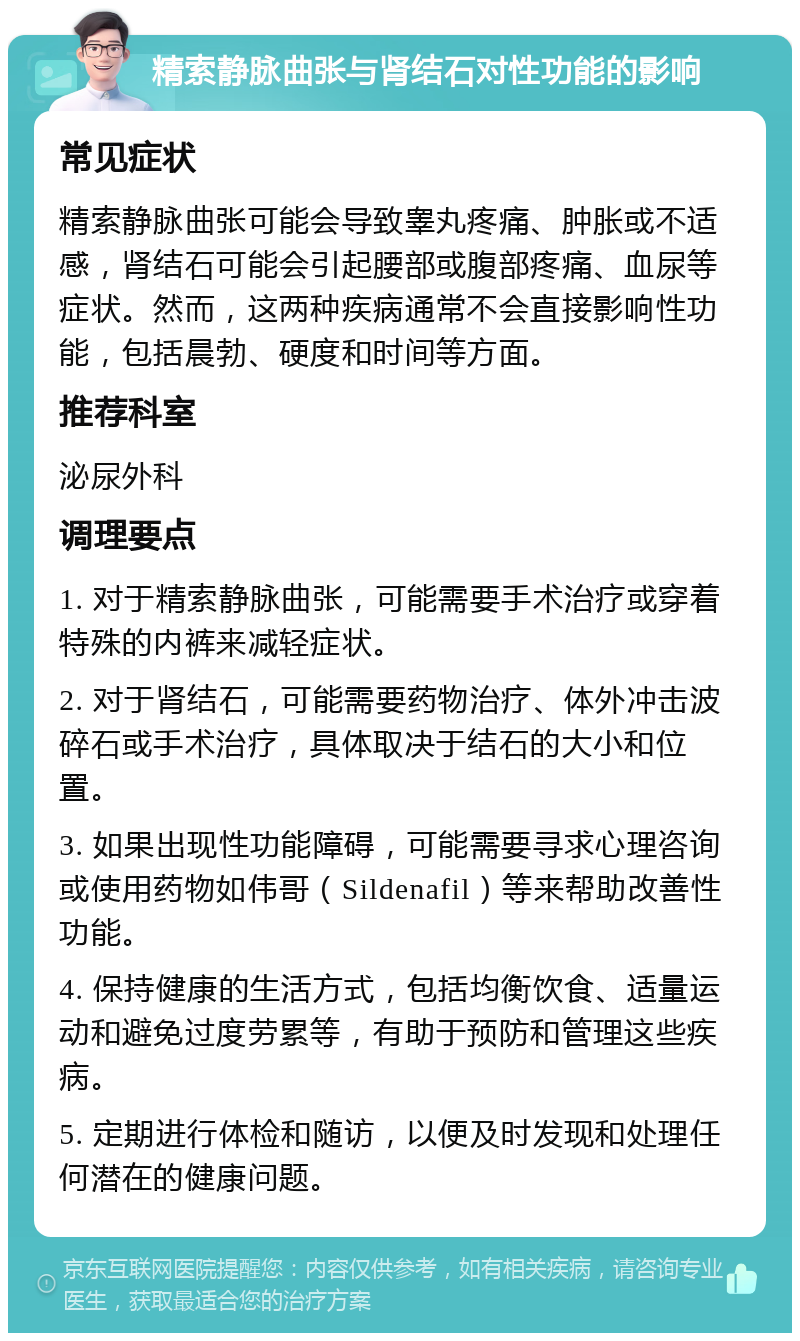 精索静脉曲张与肾结石对性功能的影响 常见症状 精索静脉曲张可能会导致睾丸疼痛、肿胀或不适感，肾结石可能会引起腰部或腹部疼痛、血尿等症状。然而，这两种疾病通常不会直接影响性功能，包括晨勃、硬度和时间等方面。 推荐科室 泌尿外科 调理要点 1. 对于精索静脉曲张，可能需要手术治疗或穿着特殊的内裤来减轻症状。 2. 对于肾结石，可能需要药物治疗、体外冲击波碎石或手术治疗，具体取决于结石的大小和位置。 3. 如果出现性功能障碍，可能需要寻求心理咨询或使用药物如伟哥（Sildenafil）等来帮助改善性功能。 4. 保持健康的生活方式，包括均衡饮食、适量运动和避免过度劳累等，有助于预防和管理这些疾病。 5. 定期进行体检和随访，以便及时发现和处理任何潜在的健康问题。