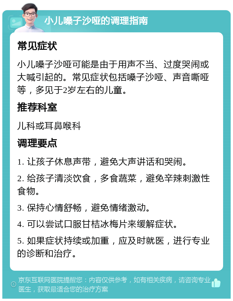 小儿嗓子沙哑的调理指南 常见症状 小儿嗓子沙哑可能是由于用声不当、过度哭闹或大喊引起的。常见症状包括嗓子沙哑、声音嘶哑等，多见于2岁左右的儿童。 推荐科室 儿科或耳鼻喉科 调理要点 1. 让孩子休息声带，避免大声讲话和哭闹。 2. 给孩子清淡饮食，多食蔬菜，避免辛辣刺激性食物。 3. 保持心情舒畅，避免情绪激动。 4. 可以尝试口服甘桔冰梅片来缓解症状。 5. 如果症状持续或加重，应及时就医，进行专业的诊断和治疗。