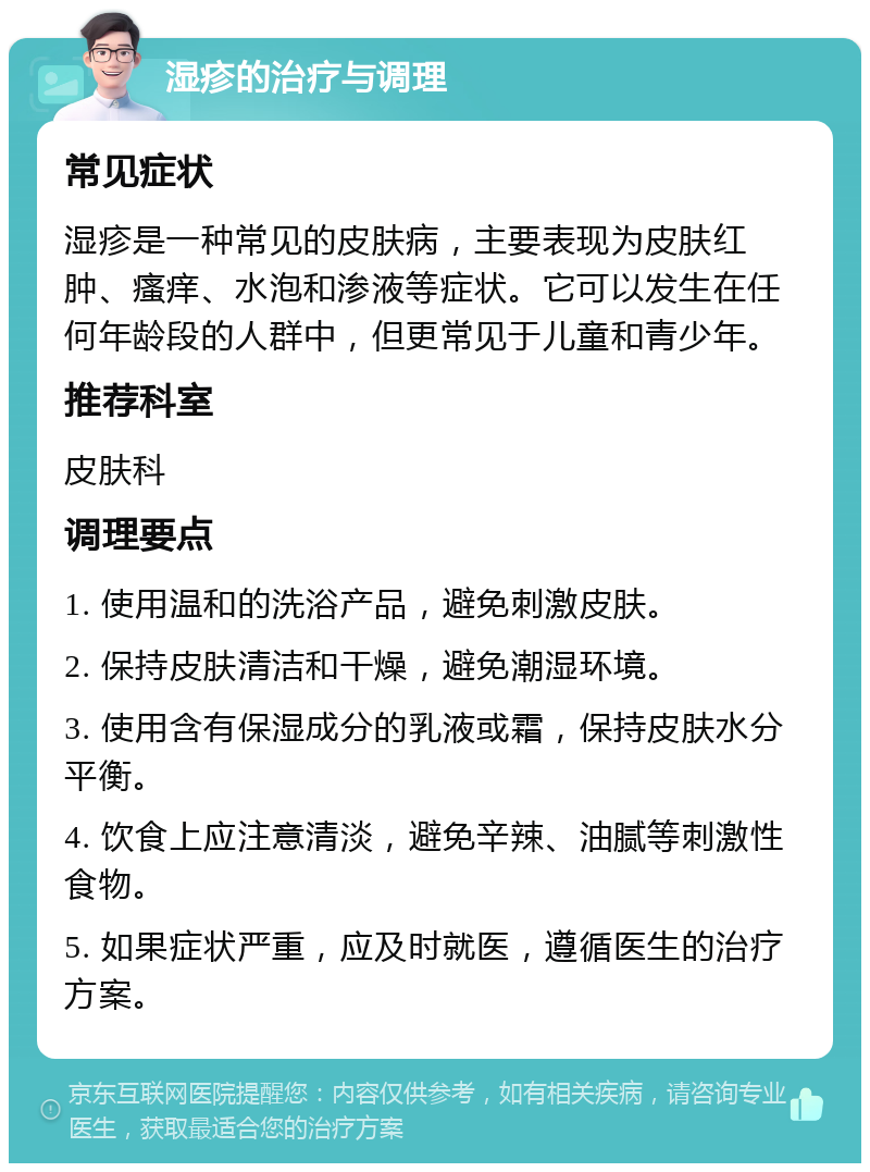 湿疹的治疗与调理 常见症状 湿疹是一种常见的皮肤病，主要表现为皮肤红肿、瘙痒、水泡和渗液等症状。它可以发生在任何年龄段的人群中，但更常见于儿童和青少年。 推荐科室 皮肤科 调理要点 1. 使用温和的洗浴产品，避免刺激皮肤。 2. 保持皮肤清洁和干燥，避免潮湿环境。 3. 使用含有保湿成分的乳液或霜，保持皮肤水分平衡。 4. 饮食上应注意清淡，避免辛辣、油腻等刺激性食物。 5. 如果症状严重，应及时就医，遵循医生的治疗方案。