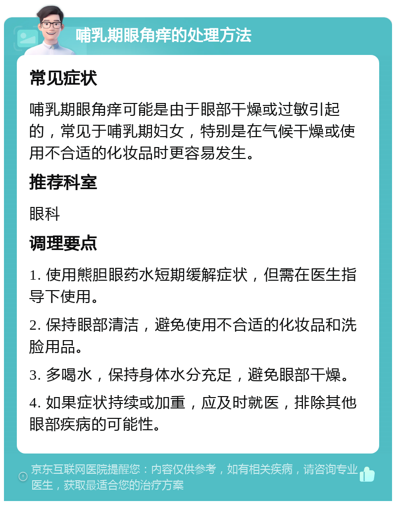 哺乳期眼角痒的处理方法 常见症状 哺乳期眼角痒可能是由于眼部干燥或过敏引起的，常见于哺乳期妇女，特别是在气候干燥或使用不合适的化妆品时更容易发生。 推荐科室 眼科 调理要点 1. 使用熊胆眼药水短期缓解症状，但需在医生指导下使用。 2. 保持眼部清洁，避免使用不合适的化妆品和洗脸用品。 3. 多喝水，保持身体水分充足，避免眼部干燥。 4. 如果症状持续或加重，应及时就医，排除其他眼部疾病的可能性。