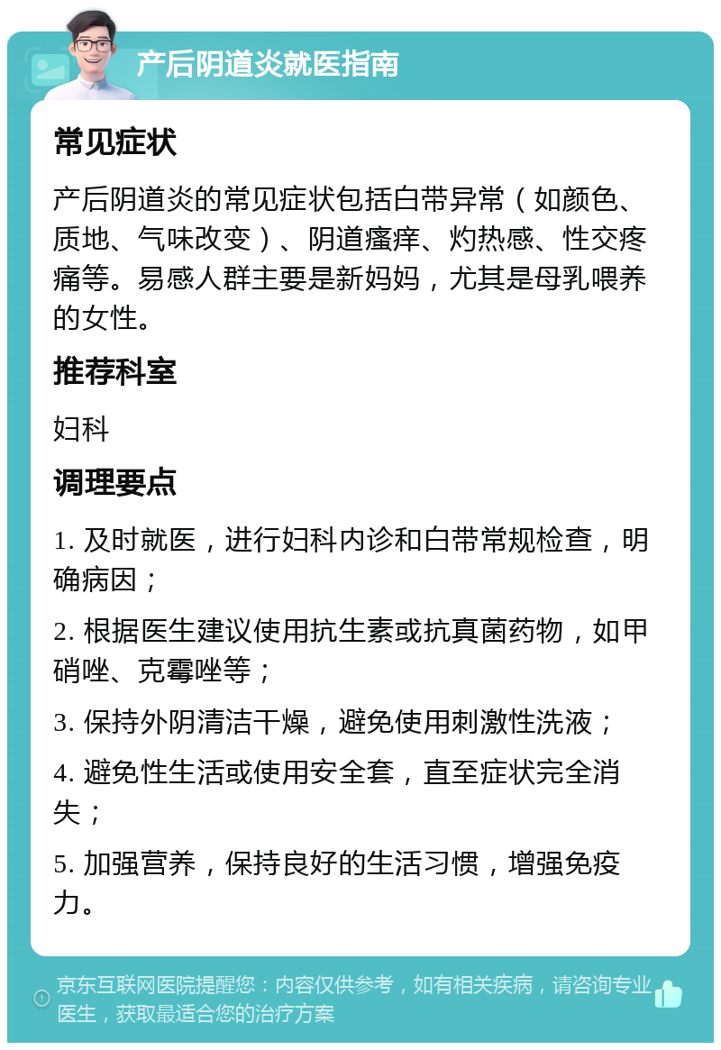 产后阴道炎就医指南 常见症状 产后阴道炎的常见症状包括白带异常（如颜色、质地、气味改变）、阴道瘙痒、灼热感、性交疼痛等。易感人群主要是新妈妈，尤其是母乳喂养的女性。 推荐科室 妇科 调理要点 1. 及时就医，进行妇科内诊和白带常规检查，明确病因； 2. 根据医生建议使用抗生素或抗真菌药物，如甲硝唑、克霉唑等； 3. 保持外阴清洁干燥，避免使用刺激性洗液； 4. 避免性生活或使用安全套，直至症状完全消失； 5. 加强营养，保持良好的生活习惯，增强免疫力。