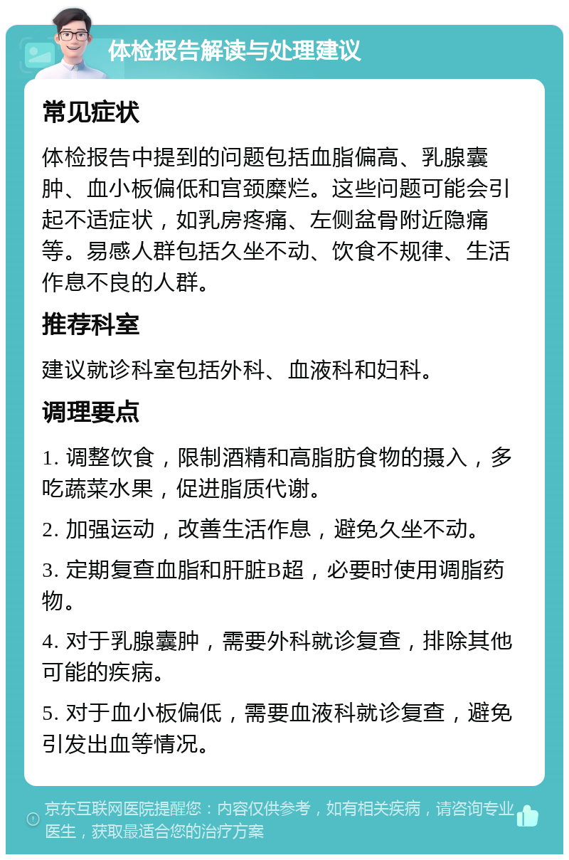 体检报告解读与处理建议 常见症状 体检报告中提到的问题包括血脂偏高、乳腺囊肿、血小板偏低和宫颈糜烂。这些问题可能会引起不适症状，如乳房疼痛、左侧盆骨附近隐痛等。易感人群包括久坐不动、饮食不规律、生活作息不良的人群。 推荐科室 建议就诊科室包括外科、血液科和妇科。 调理要点 1. 调整饮食，限制酒精和高脂肪食物的摄入，多吃蔬菜水果，促进脂质代谢。 2. 加强运动，改善生活作息，避免久坐不动。 3. 定期复查血脂和肝脏B超，必要时使用调脂药物。 4. 对于乳腺囊肿，需要外科就诊复查，排除其他可能的疾病。 5. 对于血小板偏低，需要血液科就诊复查，避免引发出血等情况。