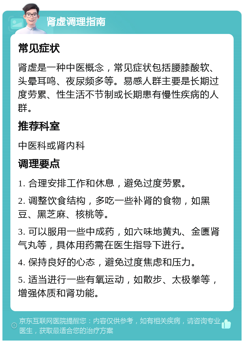 肾虚调理指南 常见症状 肾虚是一种中医概念，常见症状包括腰膝酸软、头晕耳鸣、夜尿频多等。易感人群主要是长期过度劳累、性生活不节制或长期患有慢性疾病的人群。 推荐科室 中医科或肾内科 调理要点 1. 合理安排工作和休息，避免过度劳累。 2. 调整饮食结构，多吃一些补肾的食物，如黑豆、黑芝麻、核桃等。 3. 可以服用一些中成药，如六味地黄丸、金匮肾气丸等，具体用药需在医生指导下进行。 4. 保持良好的心态，避免过度焦虑和压力。 5. 适当进行一些有氧运动，如散步、太极拳等，增强体质和肾功能。