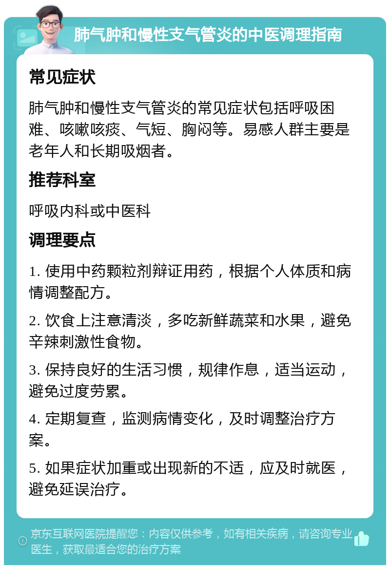 肺气肿和慢性支气管炎的中医调理指南 常见症状 肺气肿和慢性支气管炎的常见症状包括呼吸困难、咳嗽咳痰、气短、胸闷等。易感人群主要是老年人和长期吸烟者。 推荐科室 呼吸内科或中医科 调理要点 1. 使用中药颗粒剂辩证用药，根据个人体质和病情调整配方。 2. 饮食上注意清淡，多吃新鲜蔬菜和水果，避免辛辣刺激性食物。 3. 保持良好的生活习惯，规律作息，适当运动，避免过度劳累。 4. 定期复查，监测病情变化，及时调整治疗方案。 5. 如果症状加重或出现新的不适，应及时就医，避免延误治疗。