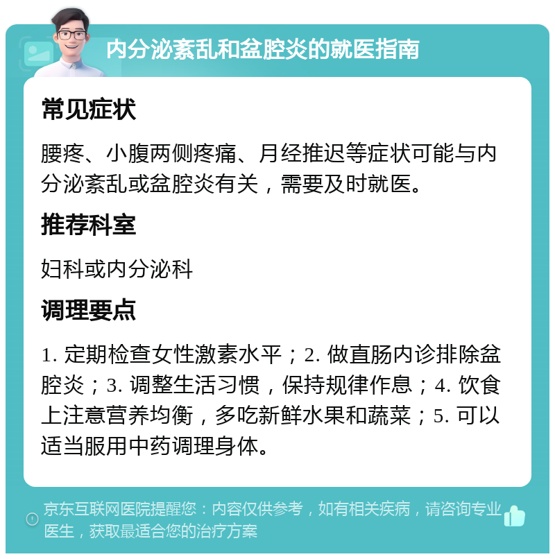 内分泌紊乱和盆腔炎的就医指南 常见症状 腰疼、小腹两侧疼痛、月经推迟等症状可能与内分泌紊乱或盆腔炎有关，需要及时就医。 推荐科室 妇科或内分泌科 调理要点 1. 定期检查女性激素水平；2. 做直肠内诊排除盆腔炎；3. 调整生活习惯，保持规律作息；4. 饮食上注意营养均衡，多吃新鲜水果和蔬菜；5. 可以适当服用中药调理身体。