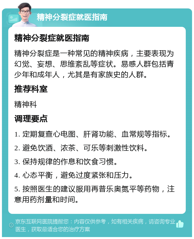 精神分裂症就医指南 精神分裂症就医指南 精神分裂症是一种常见的精神疾病，主要表现为幻觉、妄想、思维紊乱等症状。易感人群包括青少年和成年人，尤其是有家族史的人群。 推荐科室 精神科 调理要点 1. 定期复查心电图、肝肾功能、血常规等指标。 2. 避免饮酒、浓茶、可乐等刺激性饮料。 3. 保持规律的作息和饮食习惯。 4. 心态平衡，避免过度紧张和压力。 5. 按照医生的建议服用再普乐奥氮平等药物，注意用药剂量和时间。