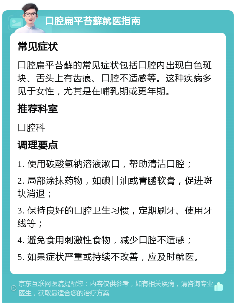 口腔扁平苔藓就医指南 常见症状 口腔扁平苔藓的常见症状包括口腔内出现白色斑块、舌头上有齿痕、口腔不适感等。这种疾病多见于女性，尤其是在哺乳期或更年期。 推荐科室 口腔科 调理要点 1. 使用碳酸氢钠溶液漱口，帮助清洁口腔； 2. 局部涂抹药物，如碘甘油或青鹏软膏，促进斑块消退； 3. 保持良好的口腔卫生习惯，定期刷牙、使用牙线等； 4. 避免食用刺激性食物，减少口腔不适感； 5. 如果症状严重或持续不改善，应及时就医。