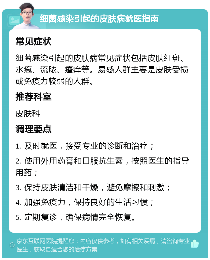 细菌感染引起的皮肤病就医指南 常见症状 细菌感染引起的皮肤病常见症状包括皮肤红斑、水疱、流脓、瘙痒等。易感人群主要是皮肤受损或免疫力较弱的人群。 推荐科室 皮肤科 调理要点 1. 及时就医，接受专业的诊断和治疗； 2. 使用外用药膏和口服抗生素，按照医生的指导用药； 3. 保持皮肤清洁和干燥，避免摩擦和刺激； 4. 加强免疫力，保持良好的生活习惯； 5. 定期复诊，确保病情完全恢复。