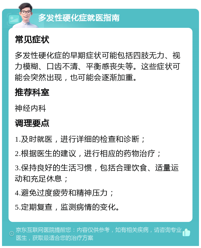 多发性硬化症就医指南 常见症状 多发性硬化症的早期症状可能包括四肢无力、视力模糊、口齿不清、平衡感丧失等。这些症状可能会突然出现，也可能会逐渐加重。 推荐科室 神经内科 调理要点 1.及时就医，进行详细的检查和诊断； 2.根据医生的建议，进行相应的药物治疗； 3.保持良好的生活习惯，包括合理饮食、适量运动和充足休息； 4.避免过度疲劳和精神压力； 5.定期复查，监测病情的变化。