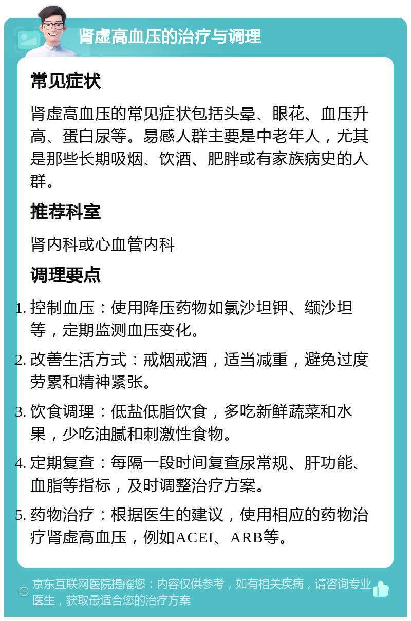 肾虚高血压的治疗与调理 常见症状 肾虚高血压的常见症状包括头晕、眼花、血压升高、蛋白尿等。易感人群主要是中老年人，尤其是那些长期吸烟、饮酒、肥胖或有家族病史的人群。 推荐科室 肾内科或心血管内科 调理要点 控制血压：使用降压药物如氯沙坦钾、缬沙坦等，定期监测血压变化。 改善生活方式：戒烟戒酒，适当减重，避免过度劳累和精神紧张。 饮食调理：低盐低脂饮食，多吃新鲜蔬菜和水果，少吃油腻和刺激性食物。 定期复查：每隔一段时间复查尿常规、肝功能、血脂等指标，及时调整治疗方案。 药物治疗：根据医生的建议，使用相应的药物治疗肾虚高血压，例如ACEI、ARB等。