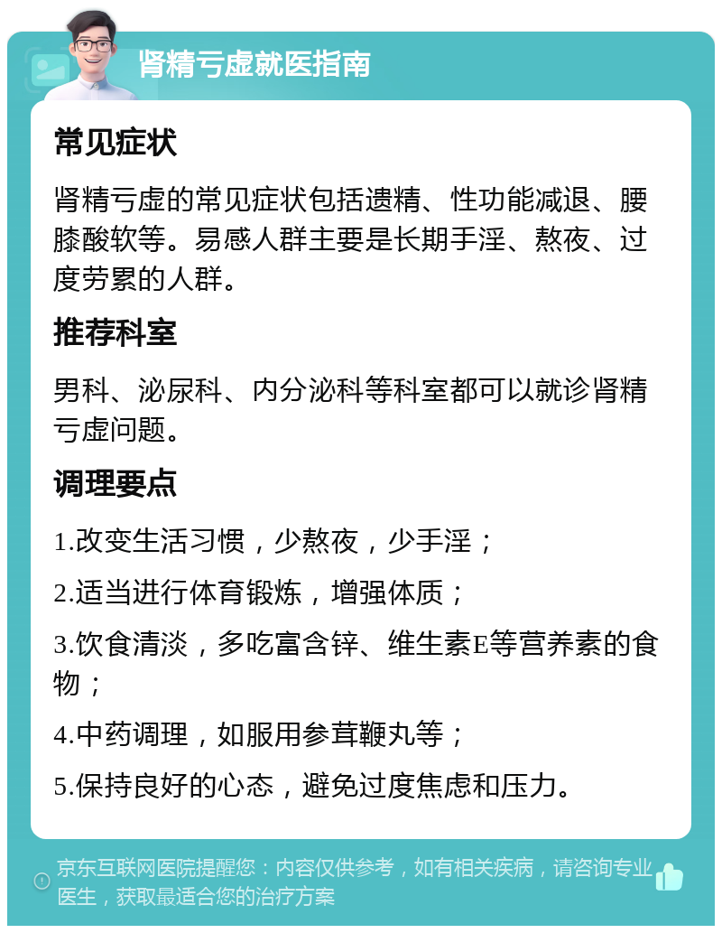 肾精亏虚就医指南 常见症状 肾精亏虚的常见症状包括遗精、性功能减退、腰膝酸软等。易感人群主要是长期手淫、熬夜、过度劳累的人群。 推荐科室 男科、泌尿科、内分泌科等科室都可以就诊肾精亏虚问题。 调理要点 1.改变生活习惯，少熬夜，少手淫； 2.适当进行体育锻炼，增强体质； 3.饮食清淡，多吃富含锌、维生素E等营养素的食物； 4.中药调理，如服用参茸鞭丸等； 5.保持良好的心态，避免过度焦虑和压力。