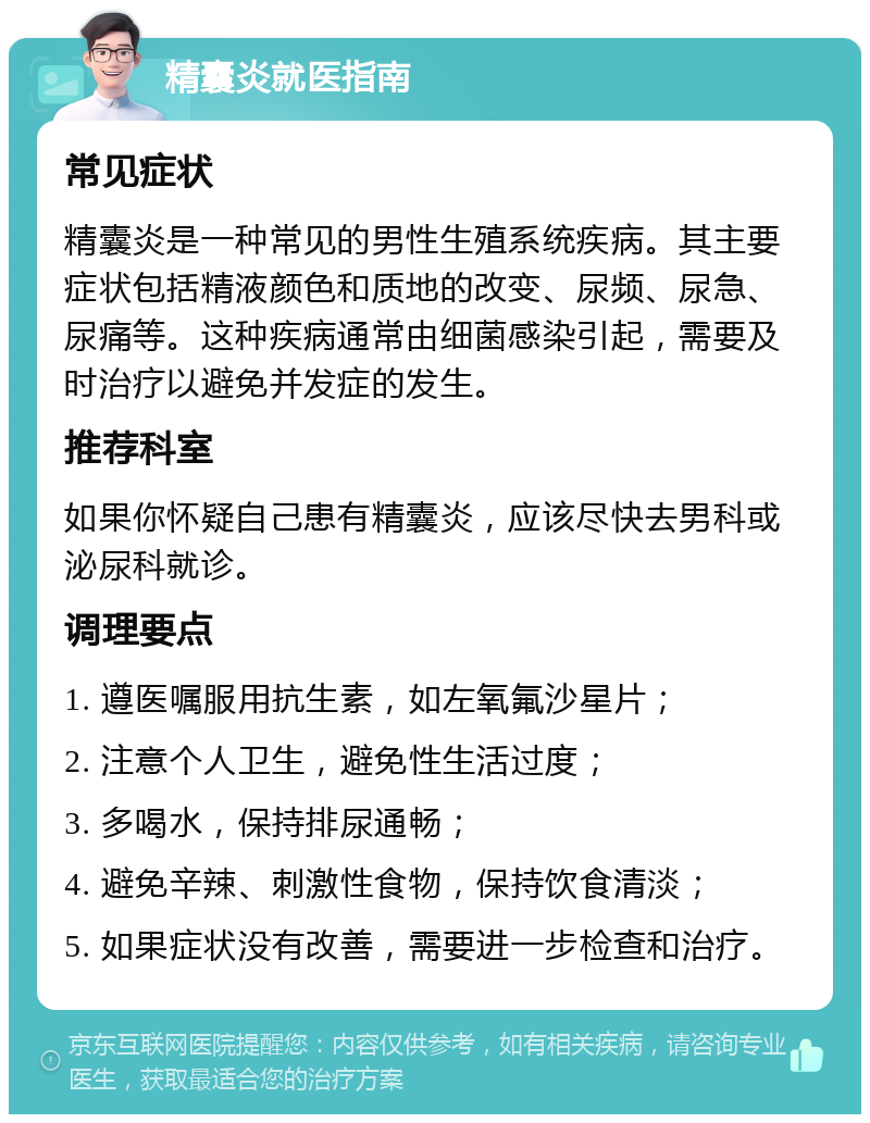 精囊炎就医指南 常见症状 精囊炎是一种常见的男性生殖系统疾病。其主要症状包括精液颜色和质地的改变、尿频、尿急、尿痛等。这种疾病通常由细菌感染引起，需要及时治疗以避免并发症的发生。 推荐科室 如果你怀疑自己患有精囊炎，应该尽快去男科或泌尿科就诊。 调理要点 1. 遵医嘱服用抗生素，如左氧氟沙星片； 2. 注意个人卫生，避免性生活过度； 3. 多喝水，保持排尿通畅； 4. 避免辛辣、刺激性食物，保持饮食清淡； 5. 如果症状没有改善，需要进一步检查和治疗。