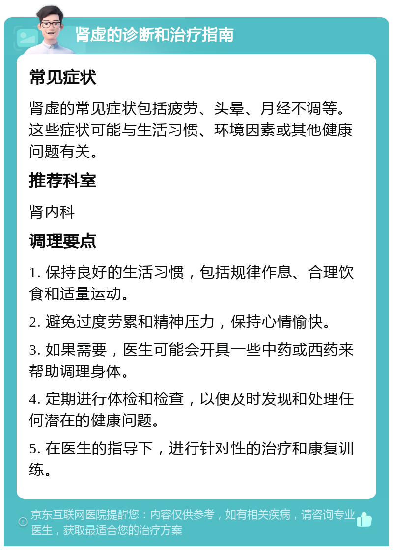 肾虚的诊断和治疗指南 常见症状 肾虚的常见症状包括疲劳、头晕、月经不调等。这些症状可能与生活习惯、环境因素或其他健康问题有关。 推荐科室 肾内科 调理要点 1. 保持良好的生活习惯，包括规律作息、合理饮食和适量运动。 2. 避免过度劳累和精神压力，保持心情愉快。 3. 如果需要，医生可能会开具一些中药或西药来帮助调理身体。 4. 定期进行体检和检查，以便及时发现和处理任何潜在的健康问题。 5. 在医生的指导下，进行针对性的治疗和康复训练。