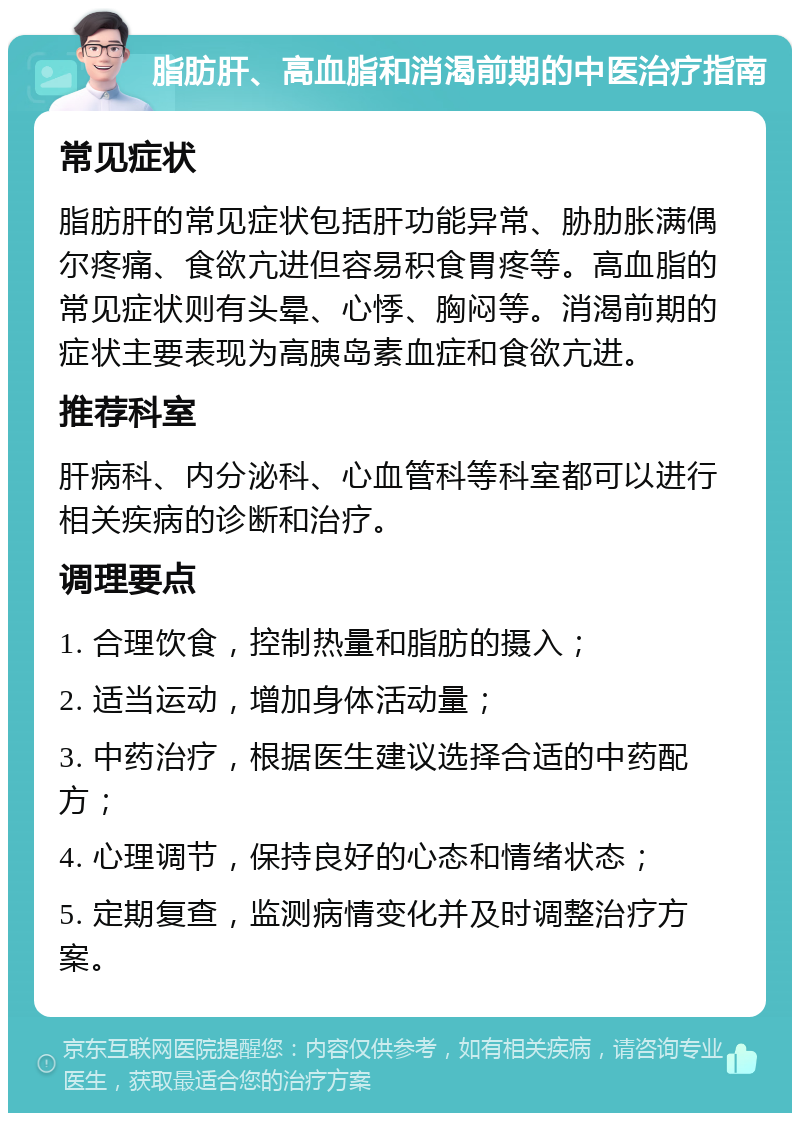 脂肪肝、高血脂和消渴前期的中医治疗指南 常见症状 脂肪肝的常见症状包括肝功能异常、胁肋胀满偶尔疼痛、食欲亢进但容易积食胃疼等。高血脂的常见症状则有头晕、心悸、胸闷等。消渴前期的症状主要表现为高胰岛素血症和食欲亢进。 推荐科室 肝病科、内分泌科、心血管科等科室都可以进行相关疾病的诊断和治疗。 调理要点 1. 合理饮食，控制热量和脂肪的摄入； 2. 适当运动，增加身体活动量； 3. 中药治疗，根据医生建议选择合适的中药配方； 4. 心理调节，保持良好的心态和情绪状态； 5. 定期复查，监测病情变化并及时调整治疗方案。