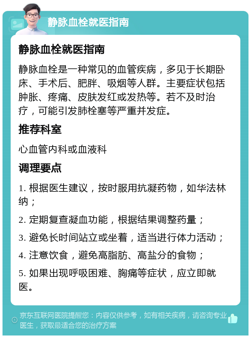 静脉血栓就医指南 静脉血栓就医指南 静脉血栓是一种常见的血管疾病，多见于长期卧床、手术后、肥胖、吸烟等人群。主要症状包括肿胀、疼痛、皮肤发红或发热等。若不及时治疗，可能引发肺栓塞等严重并发症。 推荐科室 心血管内科或血液科 调理要点 1. 根据医生建议，按时服用抗凝药物，如华法林纳； 2. 定期复查凝血功能，根据结果调整药量； 3. 避免长时间站立或坐着，适当进行体力活动； 4. 注意饮食，避免高脂肪、高盐分的食物； 5. 如果出现呼吸困难、胸痛等症状，应立即就医。