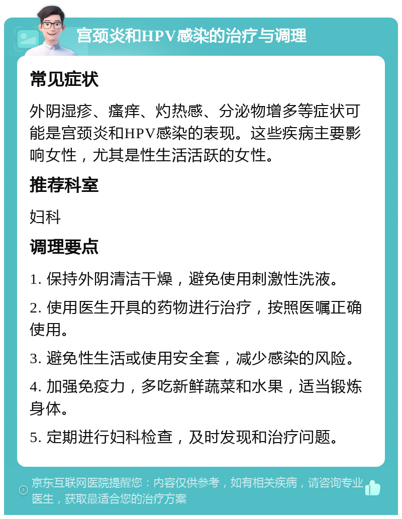 宫颈炎和HPV感染的治疗与调理 常见症状 外阴湿疹、瘙痒、灼热感、分泌物增多等症状可能是宫颈炎和HPV感染的表现。这些疾病主要影响女性，尤其是性生活活跃的女性。 推荐科室 妇科 调理要点 1. 保持外阴清洁干燥，避免使用刺激性洗液。 2. 使用医生开具的药物进行治疗，按照医嘱正确使用。 3. 避免性生活或使用安全套，减少感染的风险。 4. 加强免疫力，多吃新鲜蔬菜和水果，适当锻炼身体。 5. 定期进行妇科检查，及时发现和治疗问题。