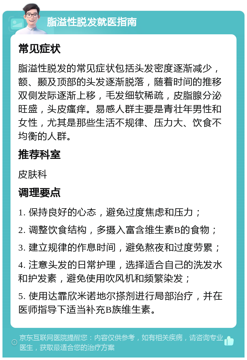 脂溢性脱发就医指南 常见症状 脂溢性脱发的常见症状包括头发密度逐渐减少，额、颞及顶部的头发逐渐脱落，随着时间的推移双侧发际逐渐上移，毛发细软稀疏，皮脂腺分泌旺盛，头皮瘙痒。易感人群主要是青壮年男性和女性，尤其是那些生活不规律、压力大、饮食不均衡的人群。 推荐科室 皮肤科 调理要点 1. 保持良好的心态，避免过度焦虑和压力； 2. 调整饮食结构，多摄入富含维生素B的食物； 3. 建立规律的作息时间，避免熬夜和过度劳累； 4. 注意头发的日常护理，选择适合自己的洗发水和护发素，避免使用吹风机和频繁染发； 5. 使用达霏欣米诺地尔搽剂进行局部治疗，并在医师指导下适当补充B族维生素。