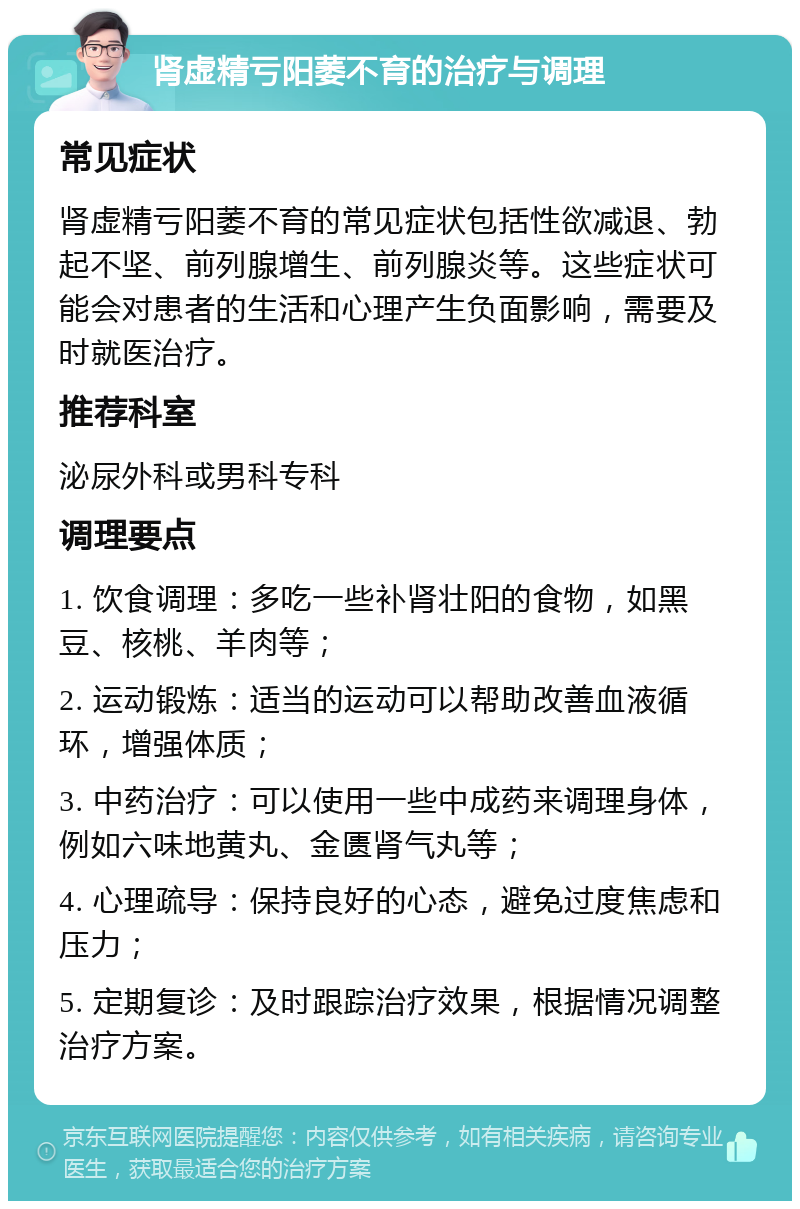 肾虚精亏阳萎不育的治疗与调理 常见症状 肾虚精亏阳萎不育的常见症状包括性欲减退、勃起不坚、前列腺增生、前列腺炎等。这些症状可能会对患者的生活和心理产生负面影响，需要及时就医治疗。 推荐科室 泌尿外科或男科专科 调理要点 1. 饮食调理：多吃一些补肾壮阳的食物，如黑豆、核桃、羊肉等； 2. 运动锻炼：适当的运动可以帮助改善血液循环，增强体质； 3. 中药治疗：可以使用一些中成药来调理身体，例如六味地黄丸、金匮肾气丸等； 4. 心理疏导：保持良好的心态，避免过度焦虑和压力； 5. 定期复诊：及时跟踪治疗效果，根据情况调整治疗方案。