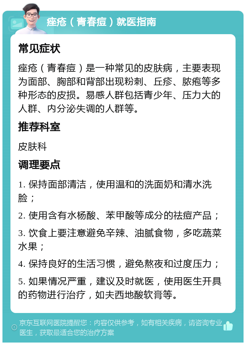 痤疮（青春痘）就医指南 常见症状 痤疮（青春痘）是一种常见的皮肤病，主要表现为面部、胸部和背部出现粉刺、丘疹、脓疱等多种形态的皮损。易感人群包括青少年、压力大的人群、内分泌失调的人群等。 推荐科室 皮肤科 调理要点 1. 保持面部清洁，使用温和的洗面奶和清水洗脸； 2. 使用含有水杨酸、苯甲酸等成分的祛痘产品； 3. 饮食上要注意避免辛辣、油腻食物，多吃蔬菜水果； 4. 保持良好的生活习惯，避免熬夜和过度压力； 5. 如果情况严重，建议及时就医，使用医生开具的药物进行治疗，如夫西地酸软膏等。