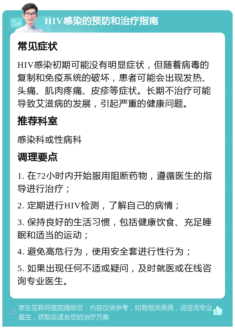 HIV感染的预防和治疗指南 常见症状 HIV感染初期可能没有明显症状，但随着病毒的复制和免疫系统的破坏，患者可能会出现发热、头痛、肌肉疼痛、皮疹等症状。长期不治疗可能导致艾滋病的发展，引起严重的健康问题。 推荐科室 感染科或性病科 调理要点 1. 在72小时内开始服用阻断药物，遵循医生的指导进行治疗； 2. 定期进行HIV检测，了解自己的病情； 3. 保持良好的生活习惯，包括健康饮食、充足睡眠和适当的运动； 4. 避免高危行为，使用安全套进行性行为； 5. 如果出现任何不适或疑问，及时就医或在线咨询专业医生。