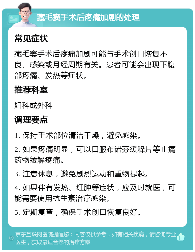 藏毛窦手术后疼痛加剧的处理 常见症状 藏毛窦手术后疼痛加剧可能与手术创口恢复不良、感染或月经周期有关。患者可能会出现下腹部疼痛、发热等症状。 推荐科室 妇科或外科 调理要点 1. 保持手术部位清洁干燥，避免感染。 2. 如果疼痛明显，可以口服布诺芬缓释片等止痛药物缓解疼痛。 3. 注意休息，避免剧烈运动和重物提起。 4. 如果伴有发热、红肿等症状，应及时就医，可能需要使用抗生素治疗感染。 5. 定期复查，确保手术创口恢复良好。