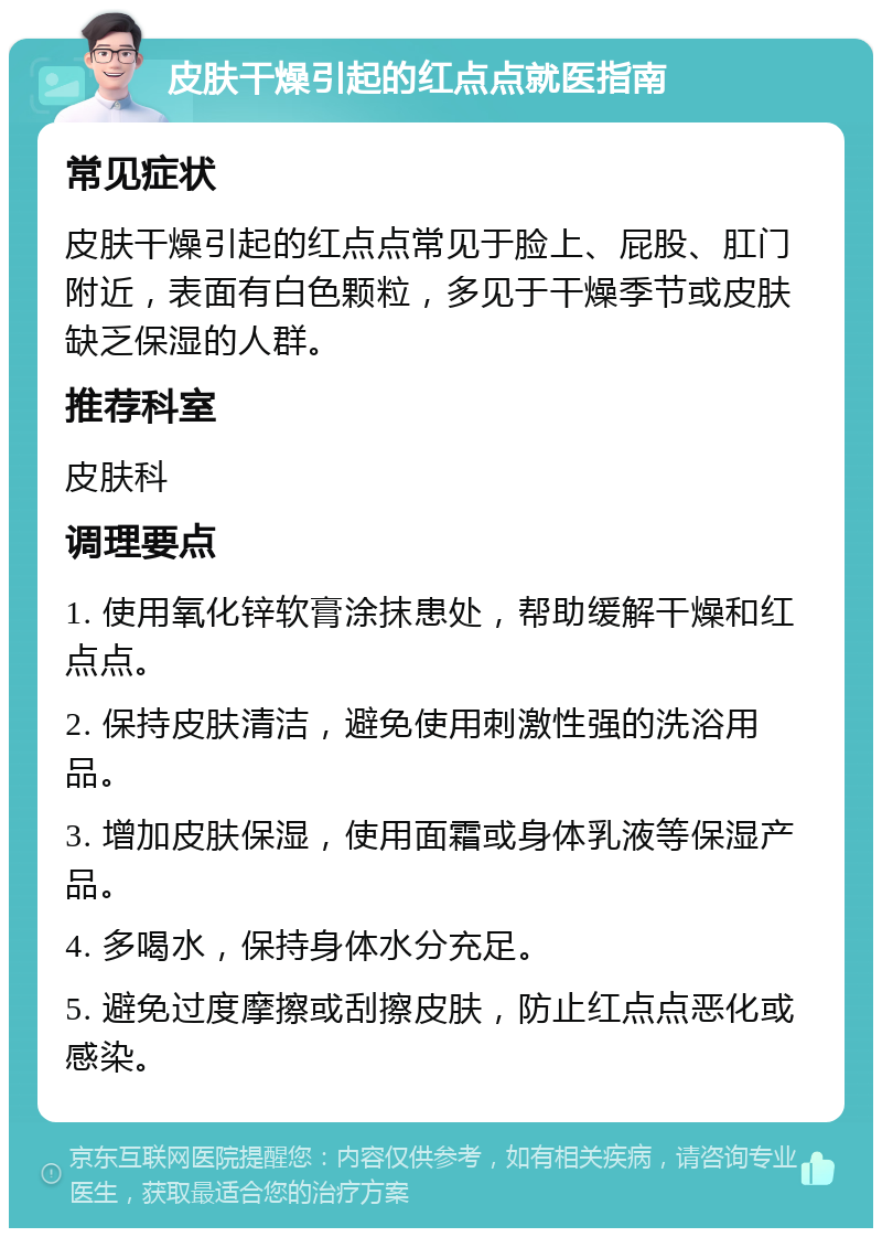 皮肤干燥引起的红点点就医指南 常见症状 皮肤干燥引起的红点点常见于脸上、屁股、肛门附近，表面有白色颗粒，多见于干燥季节或皮肤缺乏保湿的人群。 推荐科室 皮肤科 调理要点 1. 使用氧化锌软膏涂抹患处，帮助缓解干燥和红点点。 2. 保持皮肤清洁，避免使用刺激性强的洗浴用品。 3. 增加皮肤保湿，使用面霜或身体乳液等保湿产品。 4. 多喝水，保持身体水分充足。 5. 避免过度摩擦或刮擦皮肤，防止红点点恶化或感染。