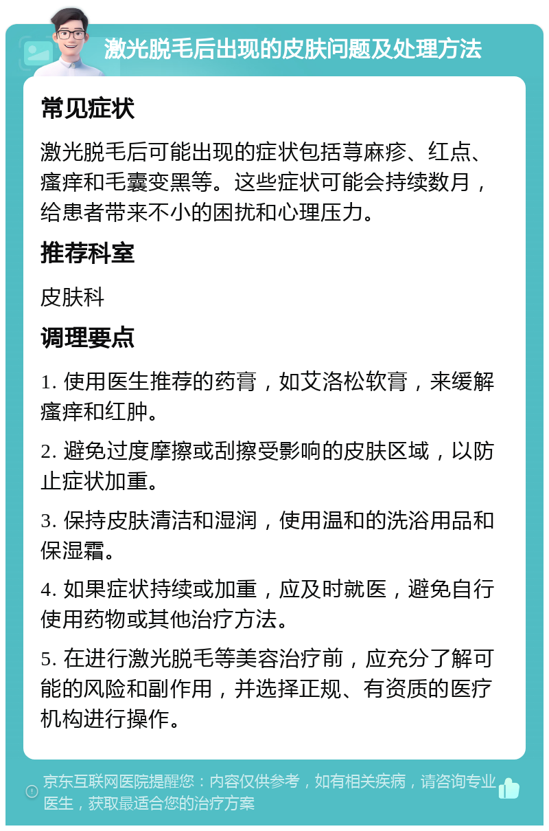 激光脱毛后出现的皮肤问题及处理方法 常见症状 激光脱毛后可能出现的症状包括荨麻疹、红点、瘙痒和毛囊变黑等。这些症状可能会持续数月，给患者带来不小的困扰和心理压力。 推荐科室 皮肤科 调理要点 1. 使用医生推荐的药膏，如艾洛松软膏，来缓解瘙痒和红肿。 2. 避免过度摩擦或刮擦受影响的皮肤区域，以防止症状加重。 3. 保持皮肤清洁和湿润，使用温和的洗浴用品和保湿霜。 4. 如果症状持续或加重，应及时就医，避免自行使用药物或其他治疗方法。 5. 在进行激光脱毛等美容治疗前，应充分了解可能的风险和副作用，并选择正规、有资质的医疗机构进行操作。