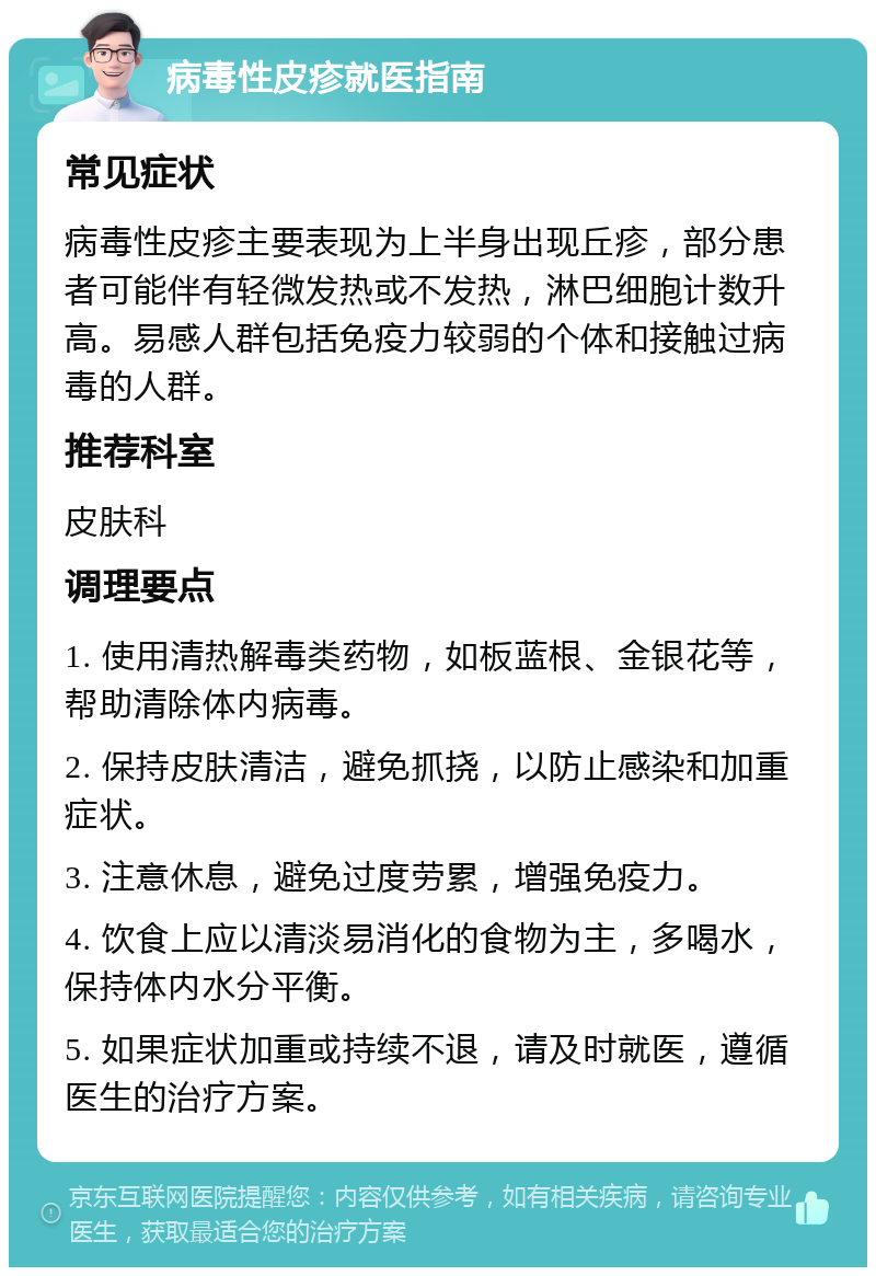 病毒性皮疹就医指南 常见症状 病毒性皮疹主要表现为上半身出现丘疹，部分患者可能伴有轻微发热或不发热，淋巴细胞计数升高。易感人群包括免疫力较弱的个体和接触过病毒的人群。 推荐科室 皮肤科 调理要点 1. 使用清热解毒类药物，如板蓝根、金银花等，帮助清除体内病毒。 2. 保持皮肤清洁，避免抓挠，以防止感染和加重症状。 3. 注意休息，避免过度劳累，增强免疫力。 4. 饮食上应以清淡易消化的食物为主，多喝水，保持体内水分平衡。 5. 如果症状加重或持续不退，请及时就医，遵循医生的治疗方案。