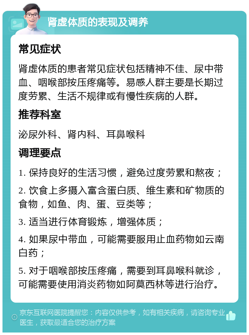 肾虚体质的表现及调养 常见症状 肾虚体质的患者常见症状包括精神不佳、尿中带血、咽喉部按压疼痛等。易感人群主要是长期过度劳累、生活不规律或有慢性疾病的人群。 推荐科室 泌尿外科、肾内科、耳鼻喉科 调理要点 1. 保持良好的生活习惯，避免过度劳累和熬夜； 2. 饮食上多摄入富含蛋白质、维生素和矿物质的食物，如鱼、肉、蛋、豆类等； 3. 适当进行体育锻炼，增强体质； 4. 如果尿中带血，可能需要服用止血药物如云南白药； 5. 对于咽喉部按压疼痛，需要到耳鼻喉科就诊，可能需要使用消炎药物如阿莫西林等进行治疗。