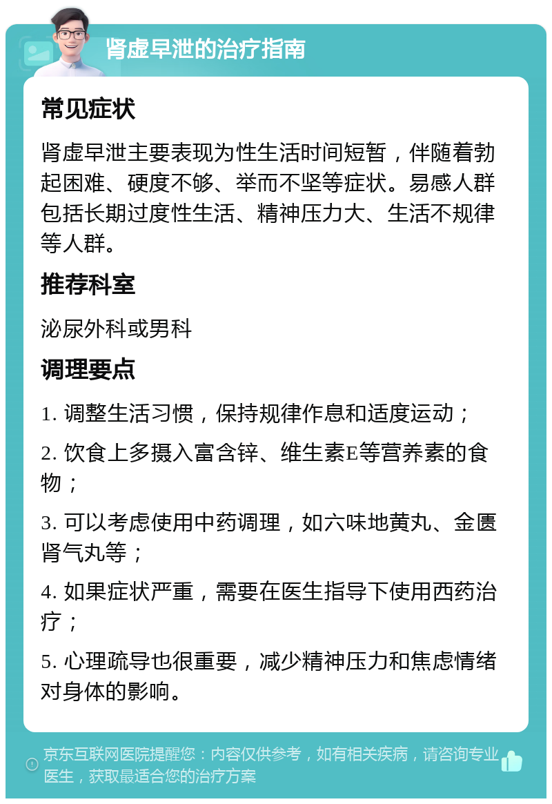 肾虚早泄的治疗指南 常见症状 肾虚早泄主要表现为性生活时间短暂，伴随着勃起困难、硬度不够、举而不坚等症状。易感人群包括长期过度性生活、精神压力大、生活不规律等人群。 推荐科室 泌尿外科或男科 调理要点 1. 调整生活习惯，保持规律作息和适度运动； 2. 饮食上多摄入富含锌、维生素E等营养素的食物； 3. 可以考虑使用中药调理，如六味地黄丸、金匮肾气丸等； 4. 如果症状严重，需要在医生指导下使用西药治疗； 5. 心理疏导也很重要，减少精神压力和焦虑情绪对身体的影响。