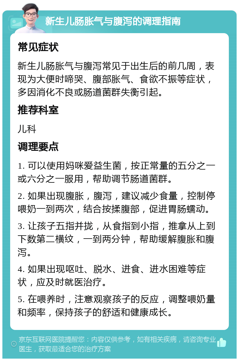 新生儿肠胀气与腹泻的调理指南 常见症状 新生儿肠胀气与腹泻常见于出生后的前几周，表现为大便时啼哭、腹部胀气、食欲不振等症状，多因消化不良或肠道菌群失衡引起。 推荐科室 儿科 调理要点 1. 可以使用妈咪爱益生菌，按正常量的五分之一或六分之一服用，帮助调节肠道菌群。 2. 如果出现腹胀，腹泻，建议减少食量，控制停喂奶一到两次，结合按揉腹部，促进胃肠蠕动。 3. 让孩子五指并拢，从食指到小指，推拿从上到下数第二横纹，一到两分钟，帮助缓解腹胀和腹泻。 4. 如果出现呕吐、脱水、进食、进水困难等症状，应及时就医治疗。 5. 在喂养时，注意观察孩子的反应，调整喂奶量和频率，保持孩子的舒适和健康成长。