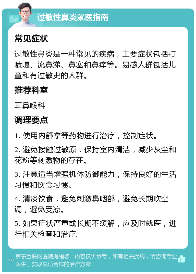 过敏性鼻炎就医指南 常见症状 过敏性鼻炎是一种常见的疾病，主要症状包括打喷嚏、流鼻涕、鼻塞和鼻痒等。易感人群包括儿童和有过敏史的人群。 推荐科室 耳鼻喉科 调理要点 1. 使用内舒拿等药物进行治疗，控制症状。 2. 避免接触过敏原，保持室内清洁，减少灰尘和花粉等刺激物的存在。 3. 注意适当增强机体防御能力，保持良好的生活习惯和饮食习惯。 4. 清淡饮食，避免刺激鼻咽部，避免长期吹空调，避免受凉。 5. 如果症状严重或长期不缓解，应及时就医，进行相关检查和治疗。