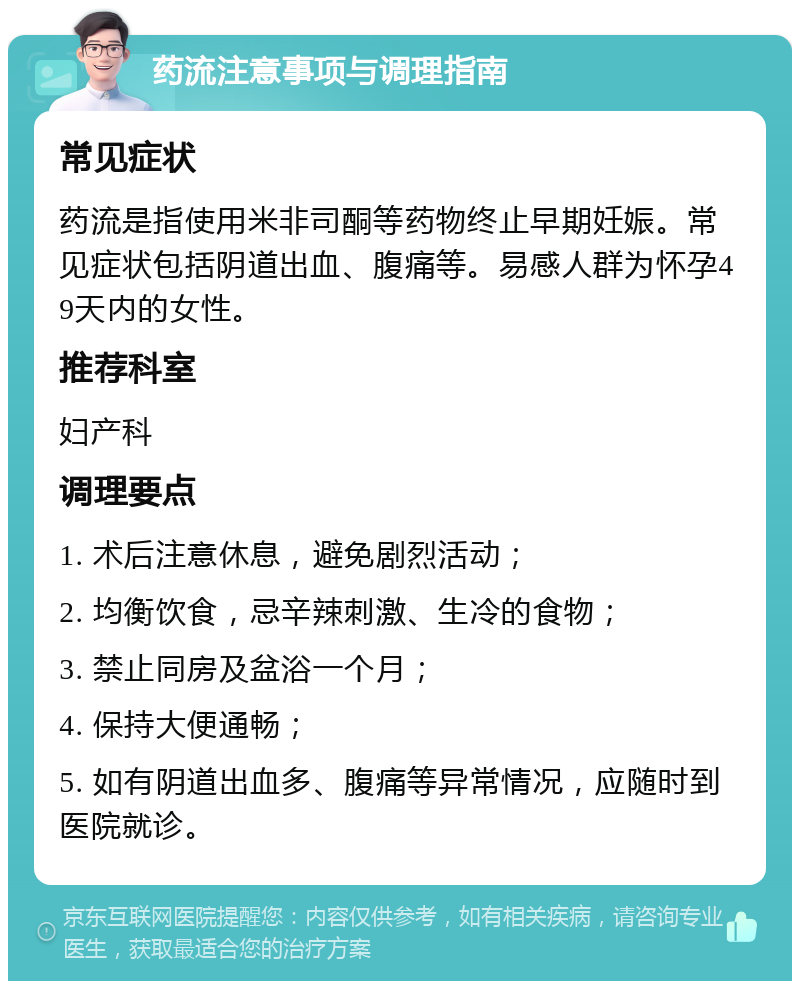 药流注意事项与调理指南 常见症状 药流是指使用米非司酮等药物终止早期妊娠。常见症状包括阴道出血、腹痛等。易感人群为怀孕49天内的女性。 推荐科室 妇产科 调理要点 1. 术后注意休息，避免剧烈活动； 2. 均衡饮食，忌辛辣刺激、生冷的食物； 3. 禁止同房及盆浴一个月； 4. 保持大便通畅； 5. 如有阴道出血多、腹痛等异常情况，应随时到医院就诊。