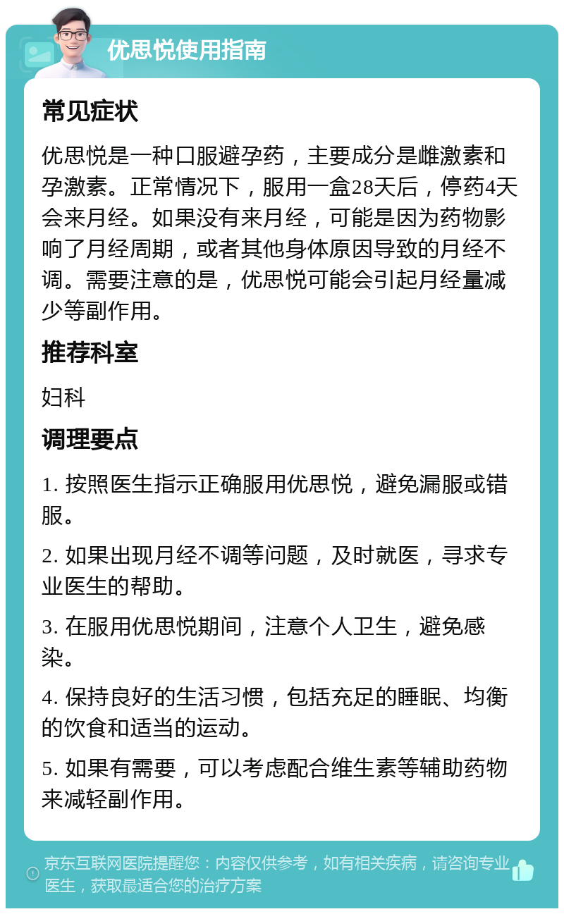 优思悦使用指南 常见症状 优思悦是一种口服避孕药，主要成分是雌激素和孕激素。正常情况下，服用一盒28天后，停药4天会来月经。如果没有来月经，可能是因为药物影响了月经周期，或者其他身体原因导致的月经不调。需要注意的是，优思悦可能会引起月经量减少等副作用。 推荐科室 妇科 调理要点 1. 按照医生指示正确服用优思悦，避免漏服或错服。 2. 如果出现月经不调等问题，及时就医，寻求专业医生的帮助。 3. 在服用优思悦期间，注意个人卫生，避免感染。 4. 保持良好的生活习惯，包括充足的睡眠、均衡的饮食和适当的运动。 5. 如果有需要，可以考虑配合维生素等辅助药物来减轻副作用。